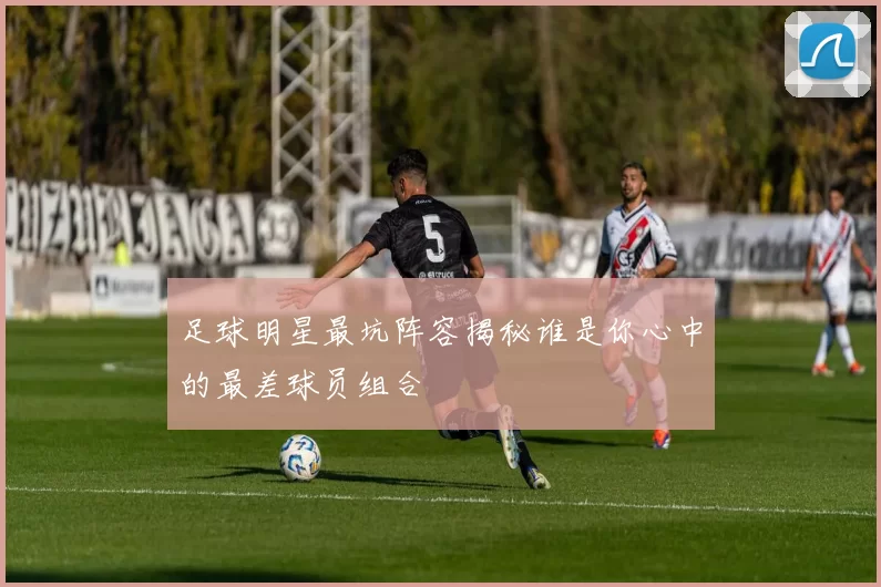 足球明星最坑阵容揭秘谁是你心中的最差球员组合