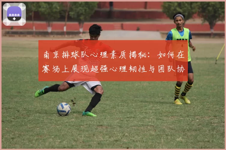 南京排球队心理素质揭秘：如何在赛场上展现超强心理韧性与团队协作能力