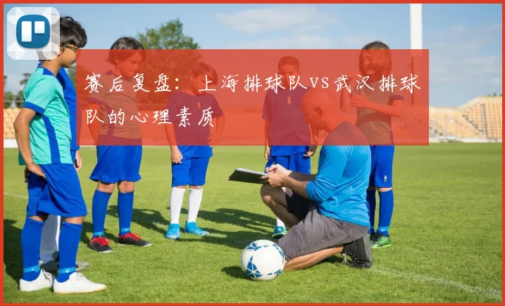 赛后复盘：上海排球队vs武汉排球队的心理素质