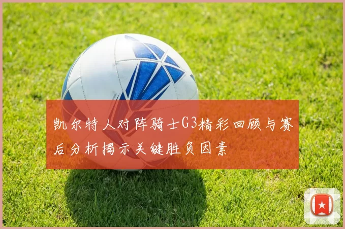 凯尔特人对阵骑士G3精彩回顾与赛后分析揭示关键胜负因素