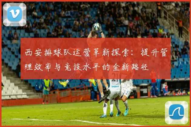 西安排球队运营革新探索：提升管理效率与竞技水平的全新路径