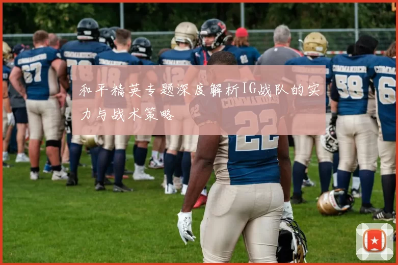 和平精英专题深度解析IG战队的实力与战术策略
