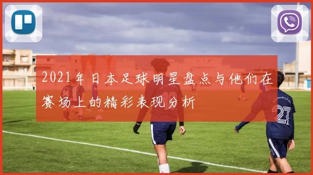2021年日本足球明星盘点与他们在赛场上的精彩表现分析