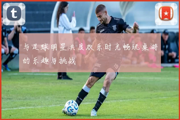 与足球明星共度欢乐时光畅玩桌游的乐趣与挑战