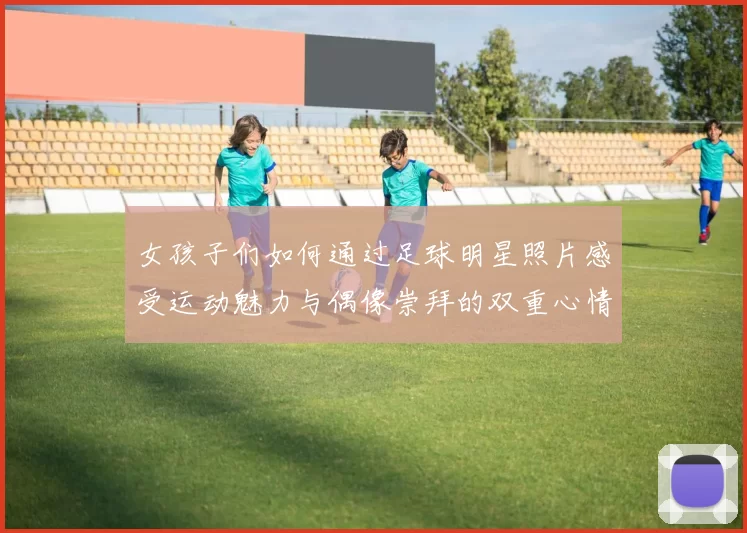 女孩子们如何通过足球明星照片感受运动魅力与偶像崇拜的双重心情