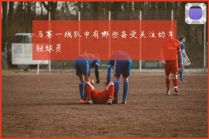 马赛一线队中有哪些备受关注的年轻球员