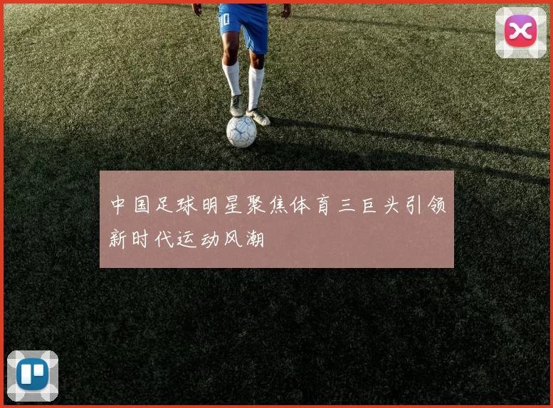 中国足球明星聚焦体育三巨头引领新时代运动风潮