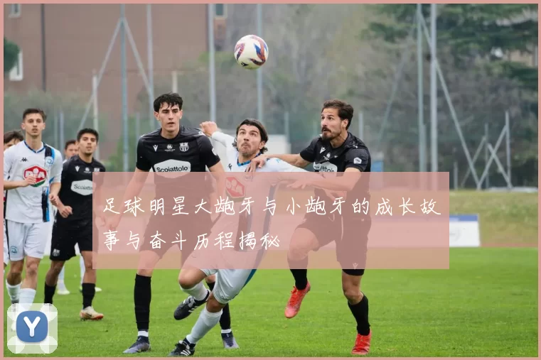 足球明星大龅牙与小龅牙的成长故事与奋斗历程揭秘