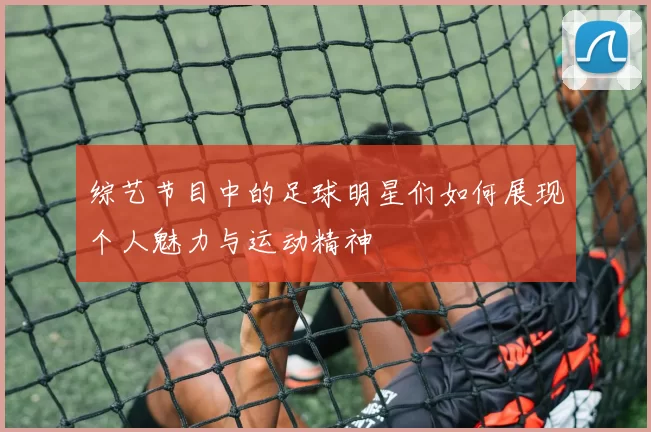 综艺节目中的足球明星们如何展现个人魅力与运动精神