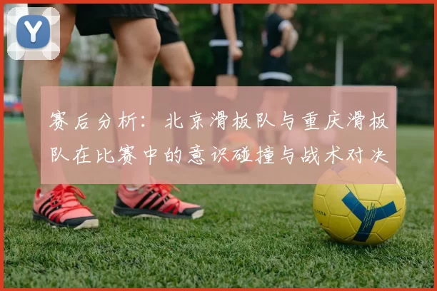 赛后分析：北京滑板队与重庆滑板队在比赛中的意识碰撞与战术对决