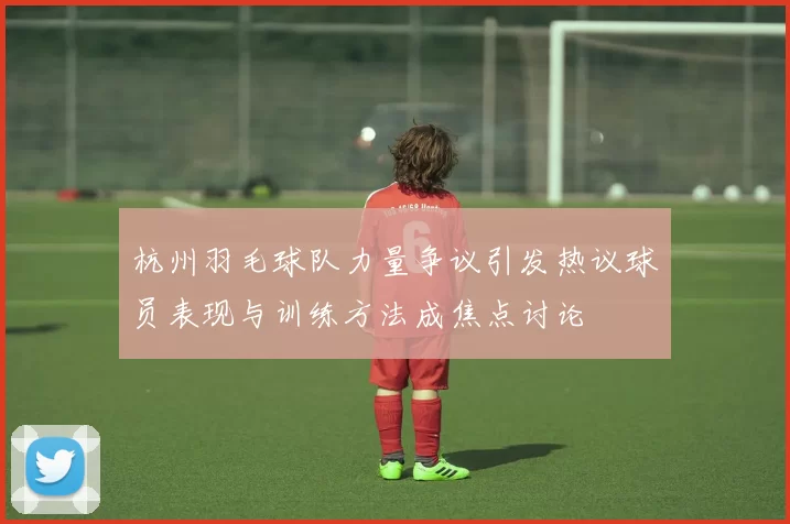 杭州羽毛球队力量争议引发热议球员表现与训练方法成焦点讨论