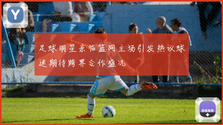 足球明星亲临篮网主场引发热议球迷期待跨界合作盛况