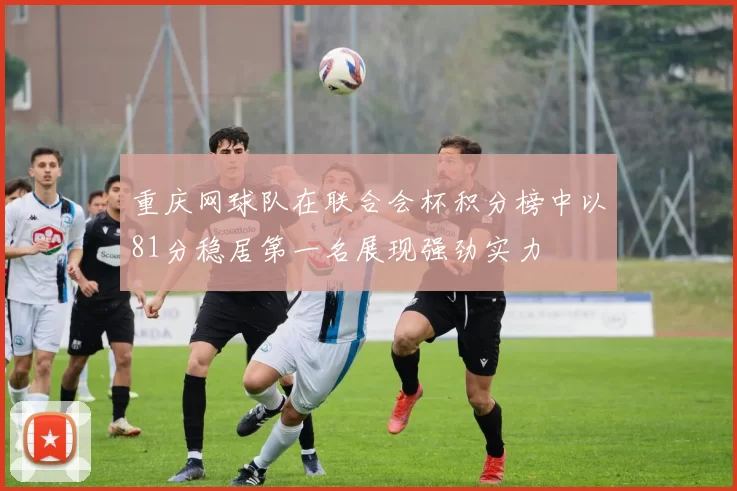 重庆网球队在联合会杯积分榜中以81分稳居第一名展现强劲实力