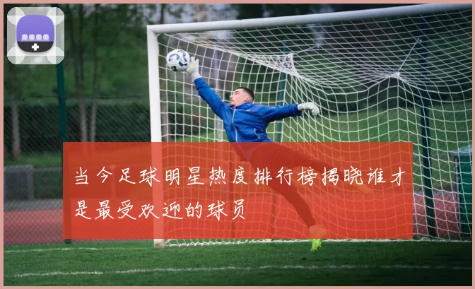 当今足球明星热度排行榜揭晓谁才是最受欢迎的球员