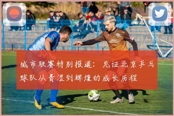 城市联赛特别报道：见证北京乒乓球队从青涩到辉煌的成长历程