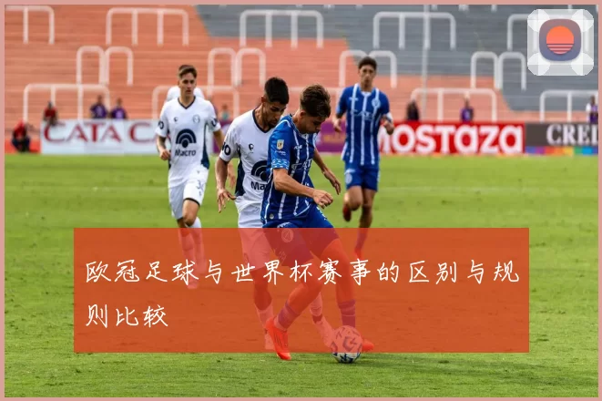 欧冠足球与世界杯赛事的区别与规则比较