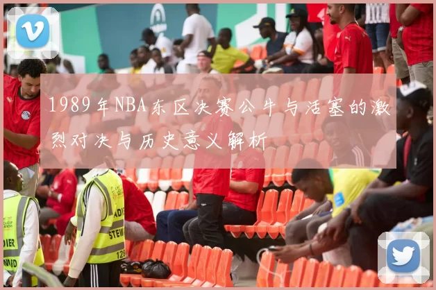 1989年NBA东区决赛公牛与活塞的激烈对决与历史意义解析