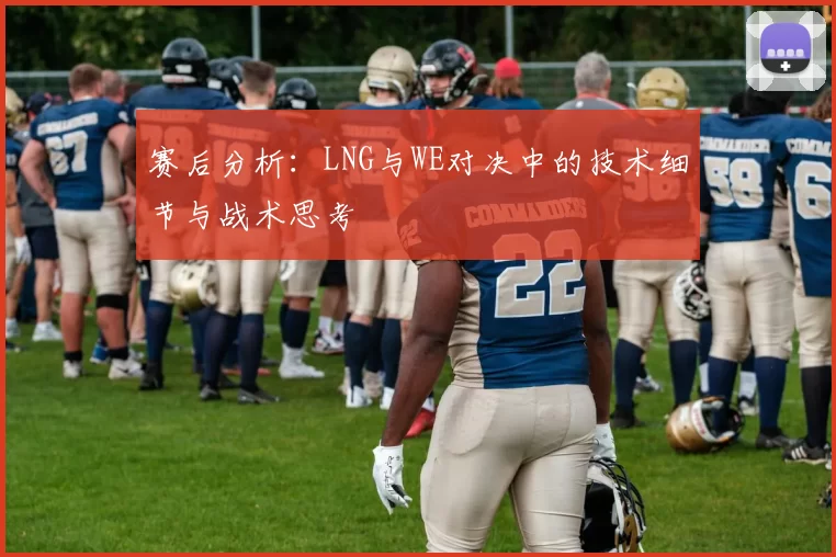 赛后分析：LNG与WE对决中的技术细节与战术思考