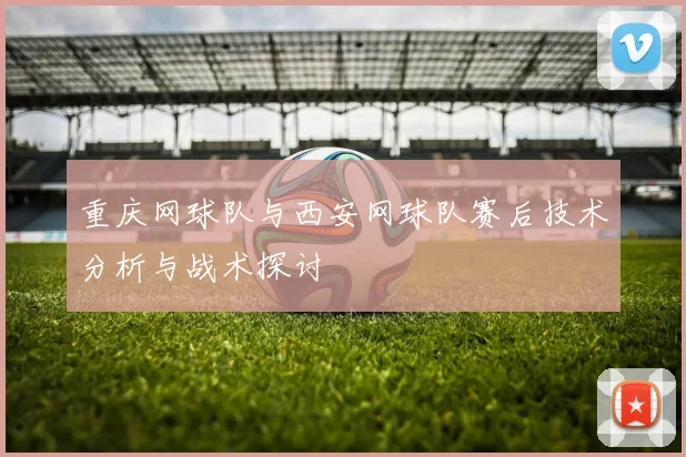 重庆网球队与西安网球队赛后技术分析与战术探讨