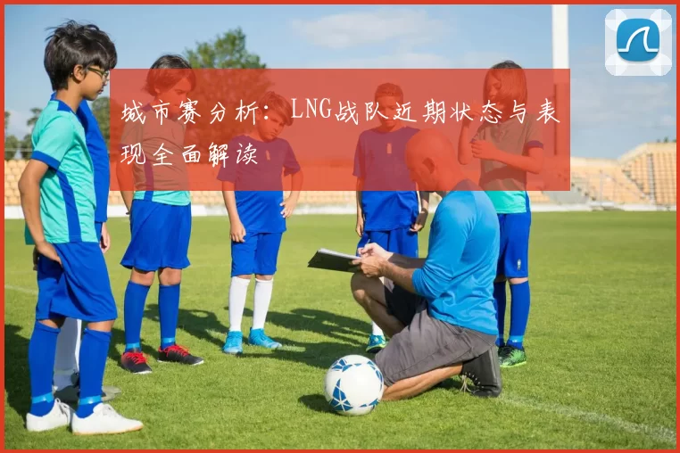 城市赛分析：LNG战队近期状态与表现全面解读