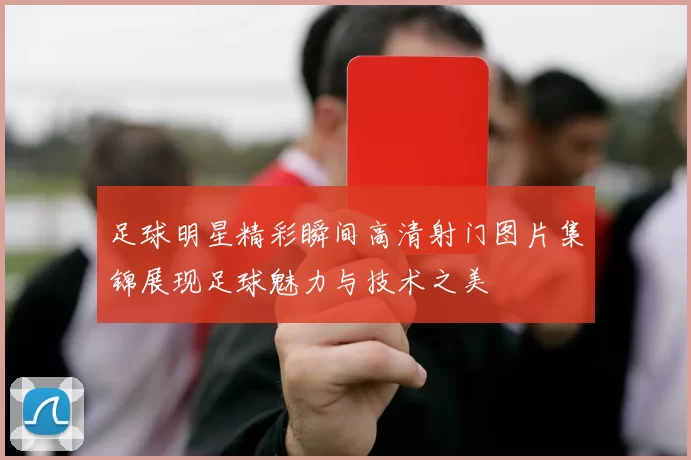 足球明星精彩瞬间高清射门图片集锦展现足球魅力与技术之美