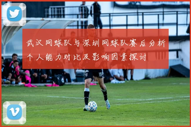 武汉网球队与深圳网球队赛后分析个人能力对比及影响因素探讨