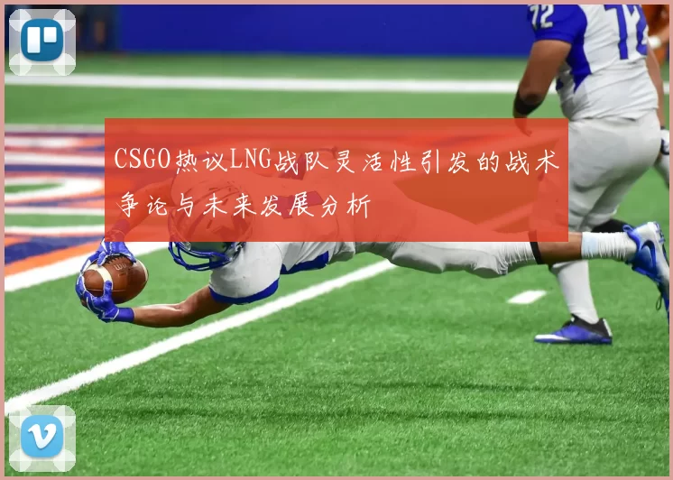 CSGO热议LNG战队灵活性引发的战术争论与未来发展分析