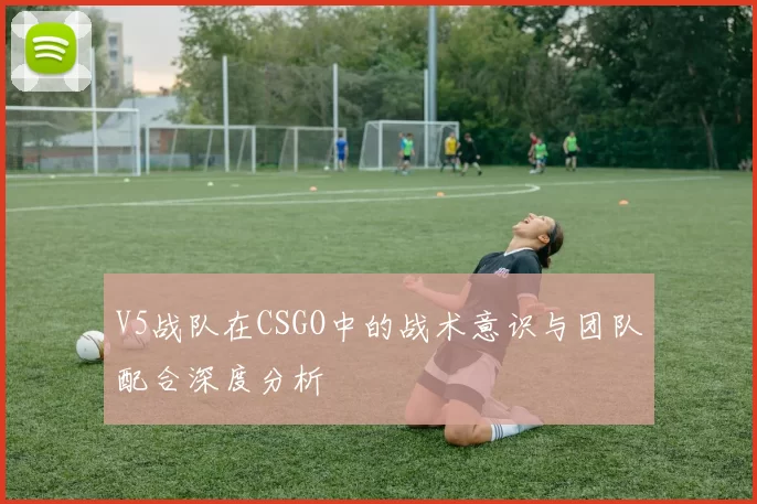 V5战队在CSGO中的战术意识与团队配合深度分析