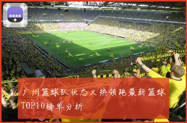 广州篮球队状态火热领跑最新篮球TOP10榜单分析