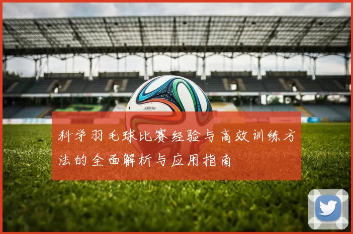 科学羽毛球比赛经验与高效训练方法的全面解析与应用指南