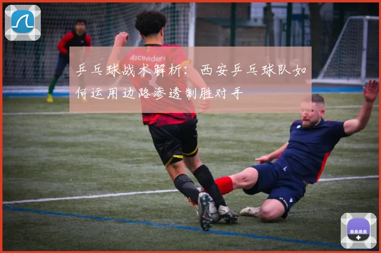 乒乓球战术解析：西安乒乓球队如何运用边路渗透制胜对手