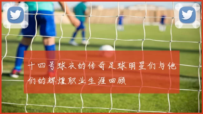 十四号球衣的传奇足球明星们与他们的辉煌职业生涯回顾