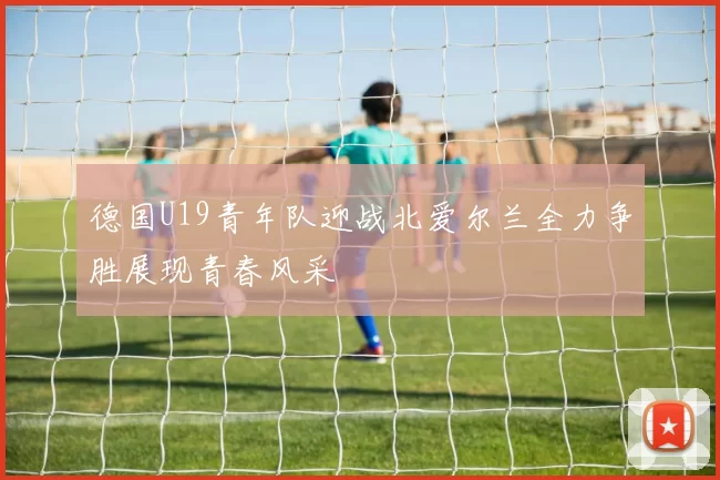德国U19青年队迎战北爱尔兰全力争胜展现青春风采