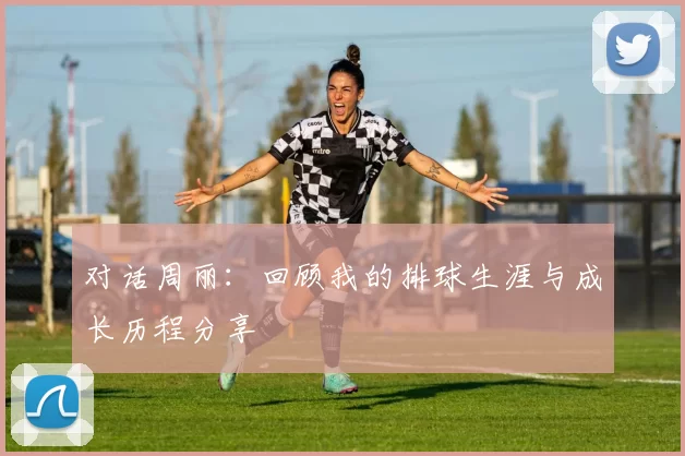 对话周丽：回顾我的排球生涯与成长历程分享