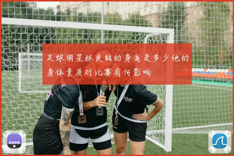 足球明星林良铭的身高是多少他的身体素质对比赛有何影响