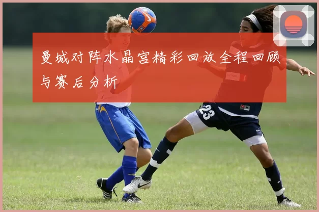 曼城对阵水晶宫精彩回放全程回顾与赛后分析