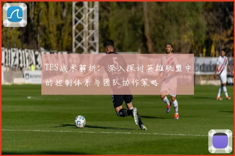 TES战术解析：深入探讨英雄联盟中的控制体系与团队协作策略