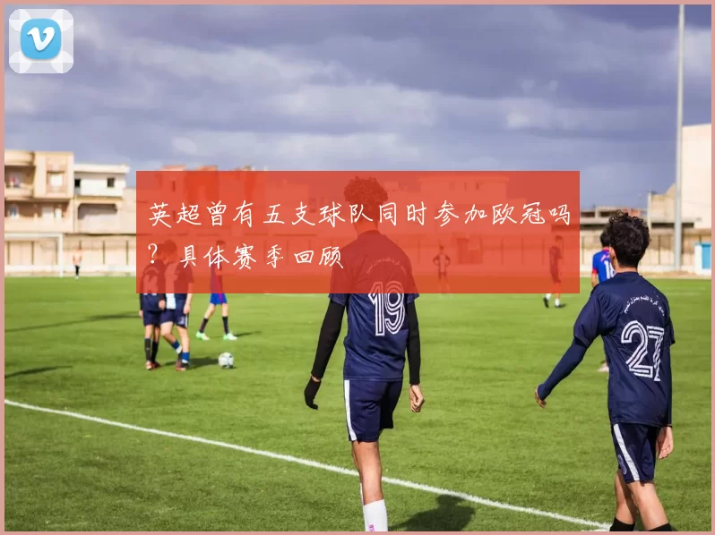 英超曾有五支球队同时参加欧冠吗？具体赛季回顾