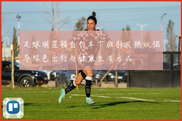 足球明星骑自行车下班引发热议倡导绿色出行与健康生活方式
