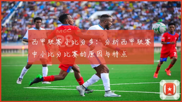 西甲联赛小比分多：分析西甲联赛中小比分比赛的原因与特点