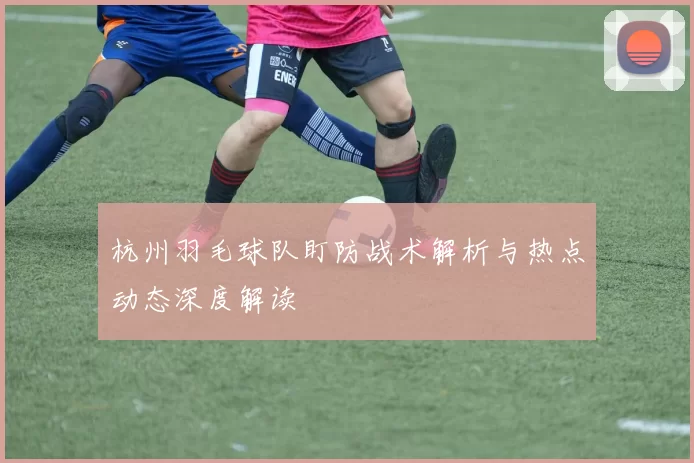 杭州羽毛球队盯防战术解析与热点动态深度解读