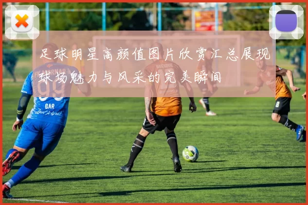 足球明星高颜值图片欣赏汇总展现球场魅力与风采的完美瞬间