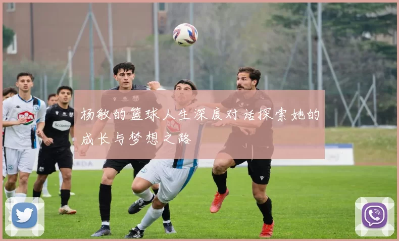 杨敏的篮球人生深度对话探索她的成长与梦想之路
