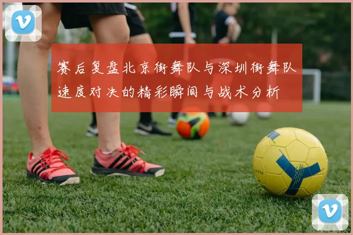 赛后复盘北京街舞队与深圳街舞队速度对决的精彩瞬间与战术分析