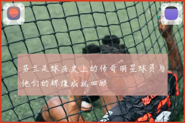 芬兰足球历史上的传奇明星球员与他们的辉煌成就回顾