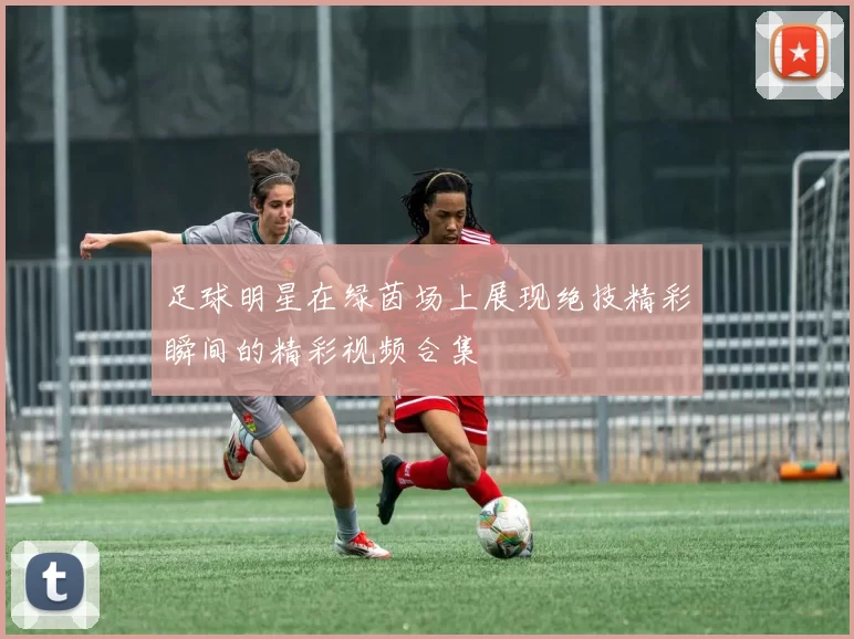 足球明星在绿茵场上展现绝技精彩瞬间的精彩视频合集