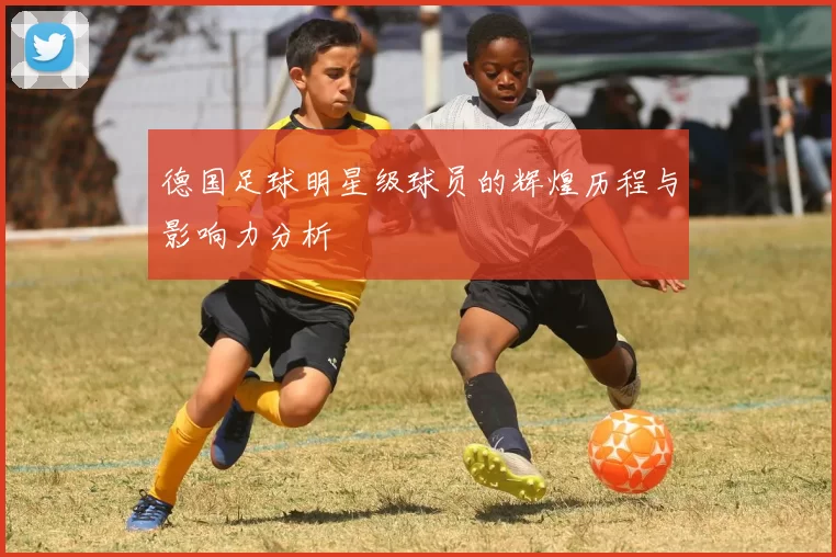德国足球明星级球员的辉煌历程与影响力分析