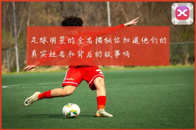 足球明星的全名揭秘你知道他们的真实姓名和背后的故事吗