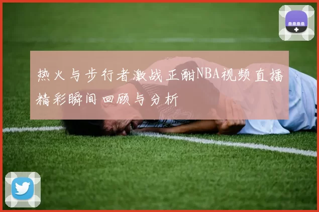热火与步行者激战正酣NBA视频直播精彩瞬间回顾与分析