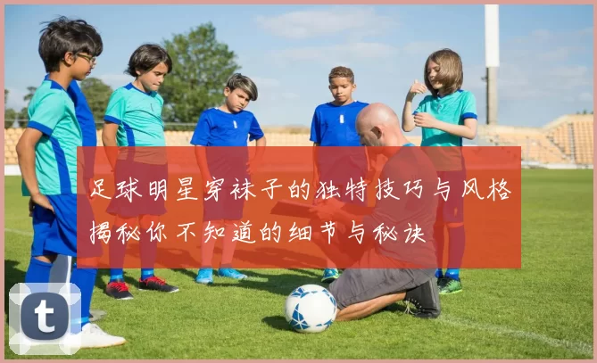 足球明星穿袜子的独特技巧与风格揭秘你不知道的细节与秘诀